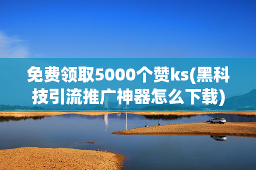 免费领取5000个赞ks(黑科技引流推广神器怎么下载)